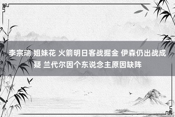 李宗瑞 姐妹花 火箭明日客战掘金 伊森仍出战成疑 兰代尔因个东说念主原因缺阵