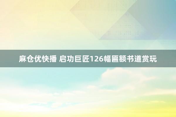 麻仓优快播 启功巨匠126幅匾额书道赏玩