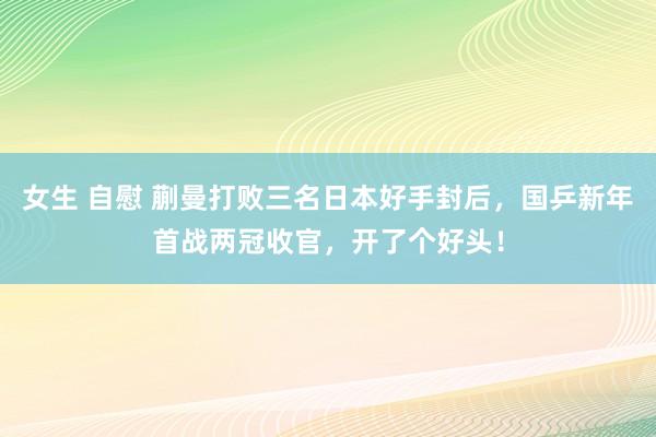 女生 自慰 蒯曼打败三名日本好手封后，国乒新年首战两冠收官，开了个好头！