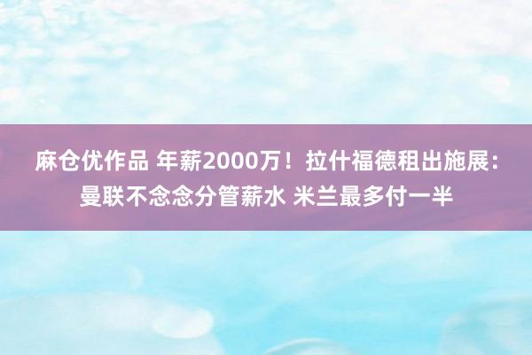 麻仓优作品 年薪2000万！拉什福德租出施展：曼联不念念分管薪水 米兰最多付一半