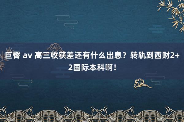 巨臀 av 高三收获差还有什么出息？转轨到西财2+2国际本科啊！